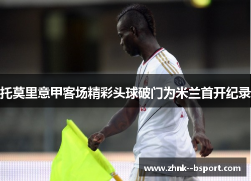 托莫里意甲客场精彩头球破门为米兰首开纪录
