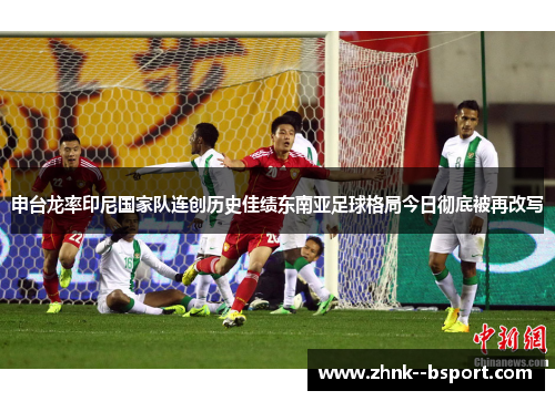 申台龙率印尼国家队连创历史佳绩东南亚足球格局今日彻底被再改写