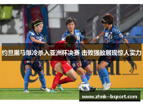 约旦黑马爆冷杀入亚洲杯决赛 击败强敌展现惊人实力