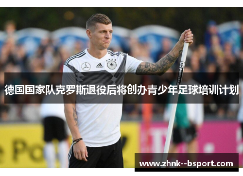 德国国家队克罗斯退役后将创办青少年足球培训计划