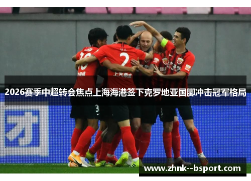 2026赛季中超转会焦点上海海港签下克罗地亚国脚冲击冠军格局