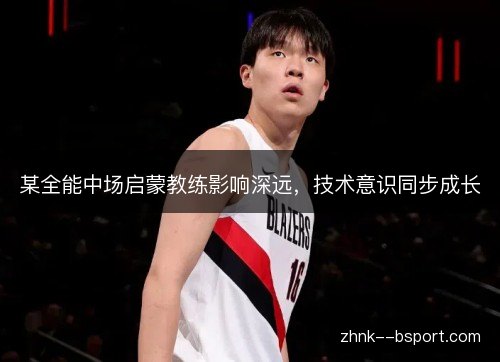 某全能中场启蒙教练影响深远，技术意识同步成长